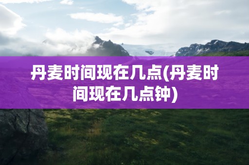 丹麦时间现在几点(丹麦时间现在几点钟)
