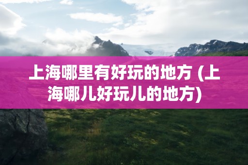 上海哪里有好玩的地方 (上海哪儿好玩儿的地方)