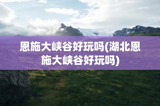 恩施大峡谷好玩吗(湖北恩施大峡谷好玩吗)