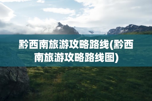 黔西南旅游攻略路线(黔西南旅游攻略路线图)