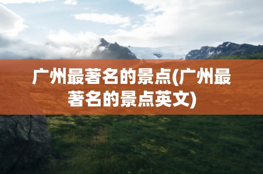 广州最著名的景点(广州最著名的景点英文)