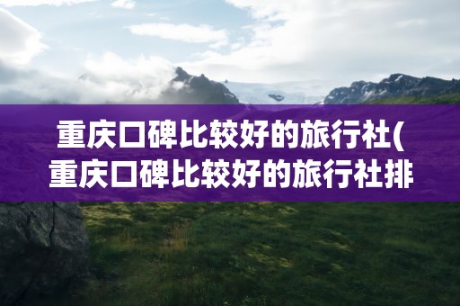 重庆口碑比较好的旅行社(重庆口碑比较好的旅行社排名)