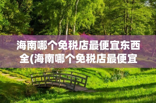 海南哪个免税店最便宜东西全(海南哪个免税店最便宜东西全是假货)