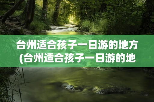台州适合孩子一日游的地方(台州适合孩子一日游的地方推荐)