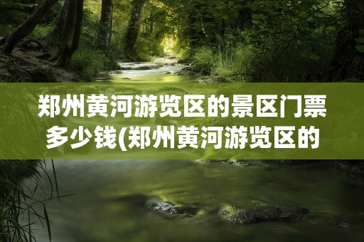 郑州黄河游览区的景区门票多少钱(郑州黄河游览区的景区门票多少钱一张)