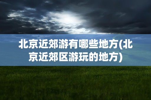 北京近郊游有哪些地方(北京近郊区游玩的地方)