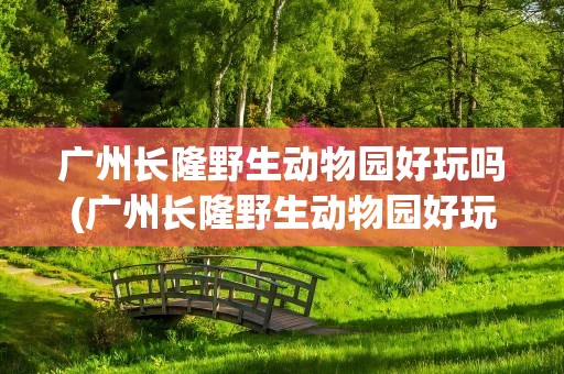 广州长隆野生动物园好玩吗(广州长隆野生动物园好玩嘛)