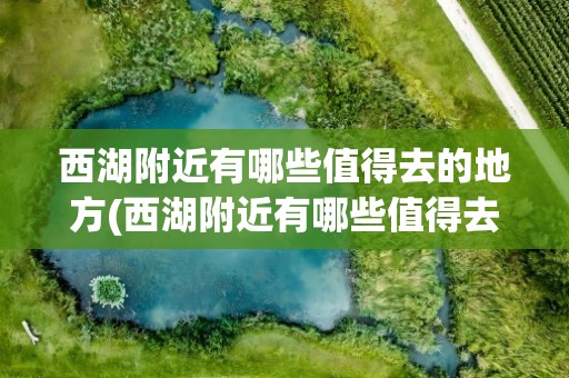西湖附近有哪些值得去的地方(西湖附近有哪些值得去的地方呢)