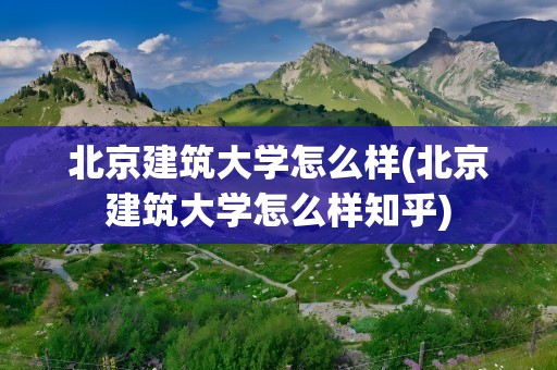 北京建筑大学怎么样(北京建筑大学怎么样知乎)