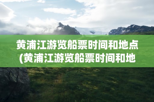 黄浦江游览船票时间和地点(黄浦江游览船票时间和地点表)