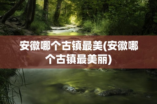 安徽哪个古镇最美(安徽哪个古镇最美丽)
