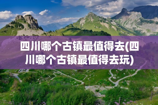 四川哪个古镇最值得去(四川哪个古镇最值得去玩)