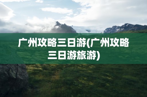 广州攻略三日游(广州攻略三日游旅游)