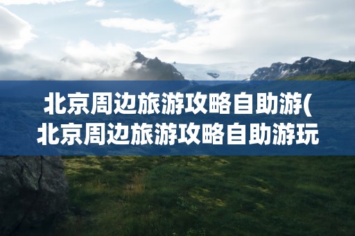 北京周边旅游攻略自助游(北京周边旅游攻略自助游玩)