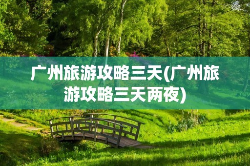 广州旅游攻略三天(广州旅游攻略三天两夜)