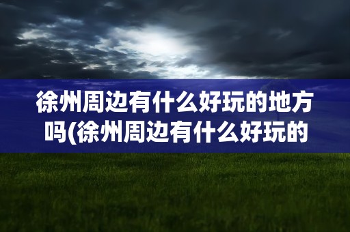 徐州周边有什么好玩的地方吗(徐州周边有什么好玩的地方)