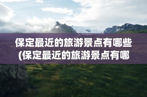 保定最近的旅游景点有哪些(保定最近的旅游景点有哪些地方)