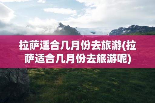 拉萨适合几月份去旅游(拉萨适合几月份去旅游呢)