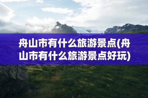 舟山市有什么旅游景点(舟山市有什么旅游景点好玩)