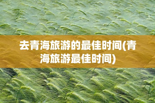 去青海旅游的最佳时间(青海旅游最佳时间)