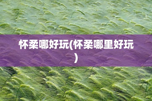 怀柔哪好玩(怀柔哪里好玩)
