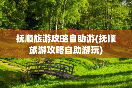 抚顺旅游攻略自助游(抚顺旅游攻略自助游玩)
