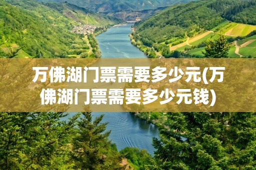 万佛湖门票需要多少元(万佛湖门票需要多少元钱)