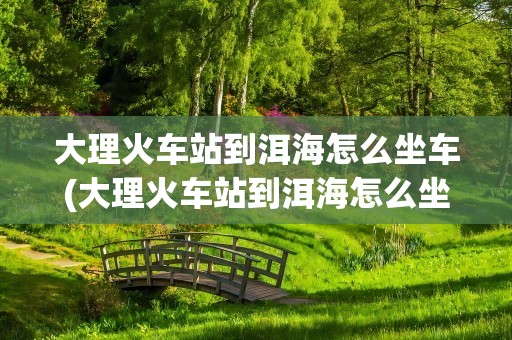 大理火车站到洱海怎么坐车(大理火车站到洱海怎么坐车方便)