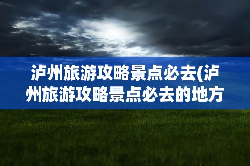 泸州旅游攻略景点必去(泸州旅游攻略景点必去的地方)