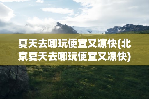 夏天去哪玩便宜又凉快(北京夏天去哪玩便宜又凉快)