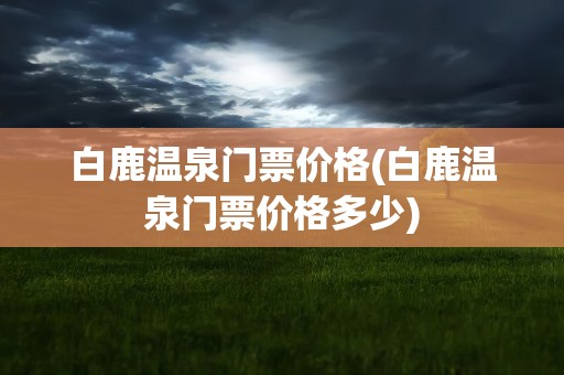 白鹿温泉门票价格(白鹿温泉门票价格多少)