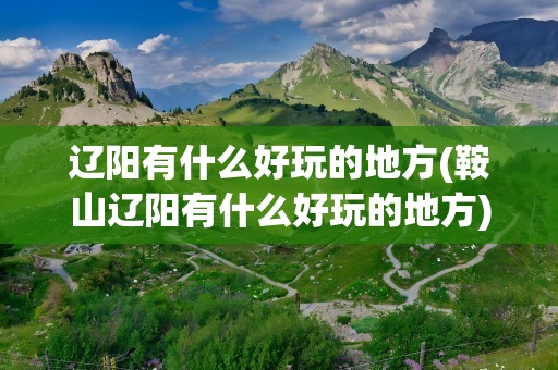 辽阳有什么好玩的地方(鞍山辽阳有什么好玩的地方)