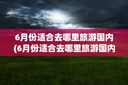 6月份适合去哪里旅游国内(6月份适合去哪里旅游国内不热)