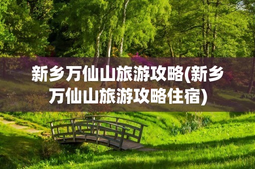 新乡万仙山旅游攻略(新乡万仙山旅游攻略住宿)