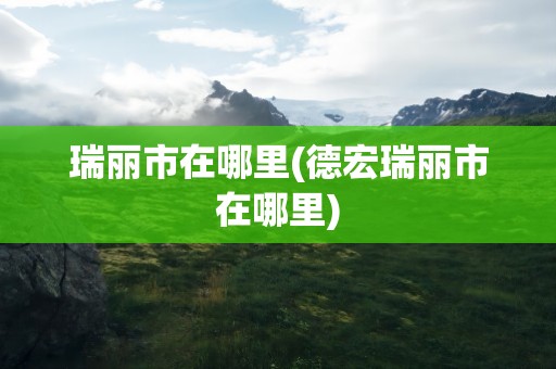 瑞丽市在哪里(德宏瑞丽市在哪里)