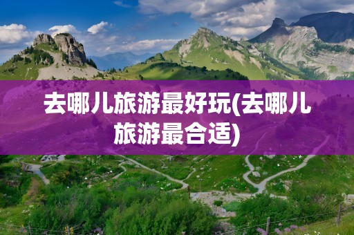 去哪儿旅游最好玩(去哪儿旅游最合适)