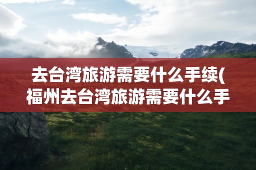 去台湾旅游需要什么手续(福州去台湾旅游需要什么手续)