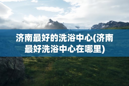 济南最好的洗浴中心(济南最好洗浴中心在哪里)