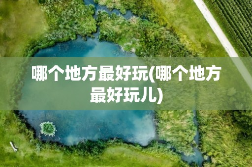 哪个地方最好玩(哪个地方最好玩儿)