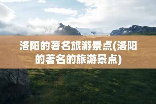 洛阳的著名旅游景点(洛阳的著名的旅游景点)