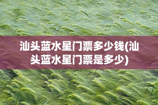 汕头蓝水星门票多少钱(汕头蓝水星门票是多少)