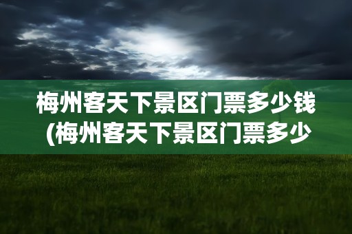 梅州客天下景区门票多少钱 (梅州客天下景区门票多少钱)