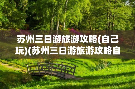 苏州三日游旅游攻略(自己玩)(苏州三日游旅游攻略自己玩)