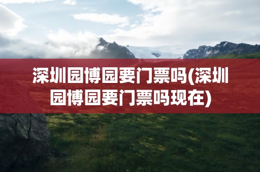 深圳园博园要门票吗(深圳园博园要门票吗现在)