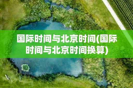 国际时间与北京时间(国际时间与北京时间换算)