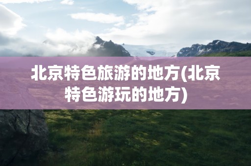 北京特色旅游的地方(北京特色游玩的地方)