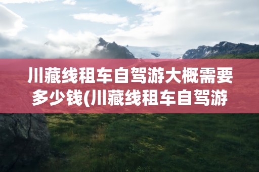 川藏线租车自驾游大概需要多少钱(川藏线租车自驾游大概需要多少钱呢)