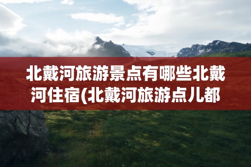 北戴河旅游景点有哪些北戴河住宿(北戴河旅游点儿都有哪些)