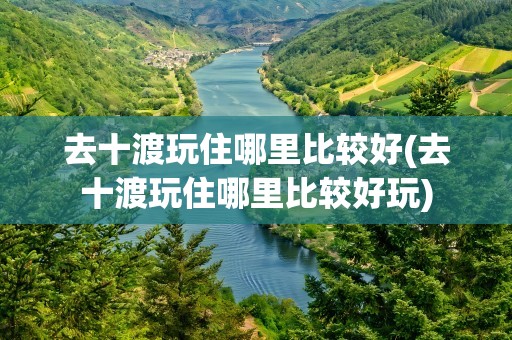 去十渡玩住哪里比较好(去十渡玩住哪里比较好玩)