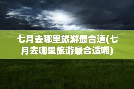 七月去哪里旅游最合适(七月去哪里旅游最合适呢)
